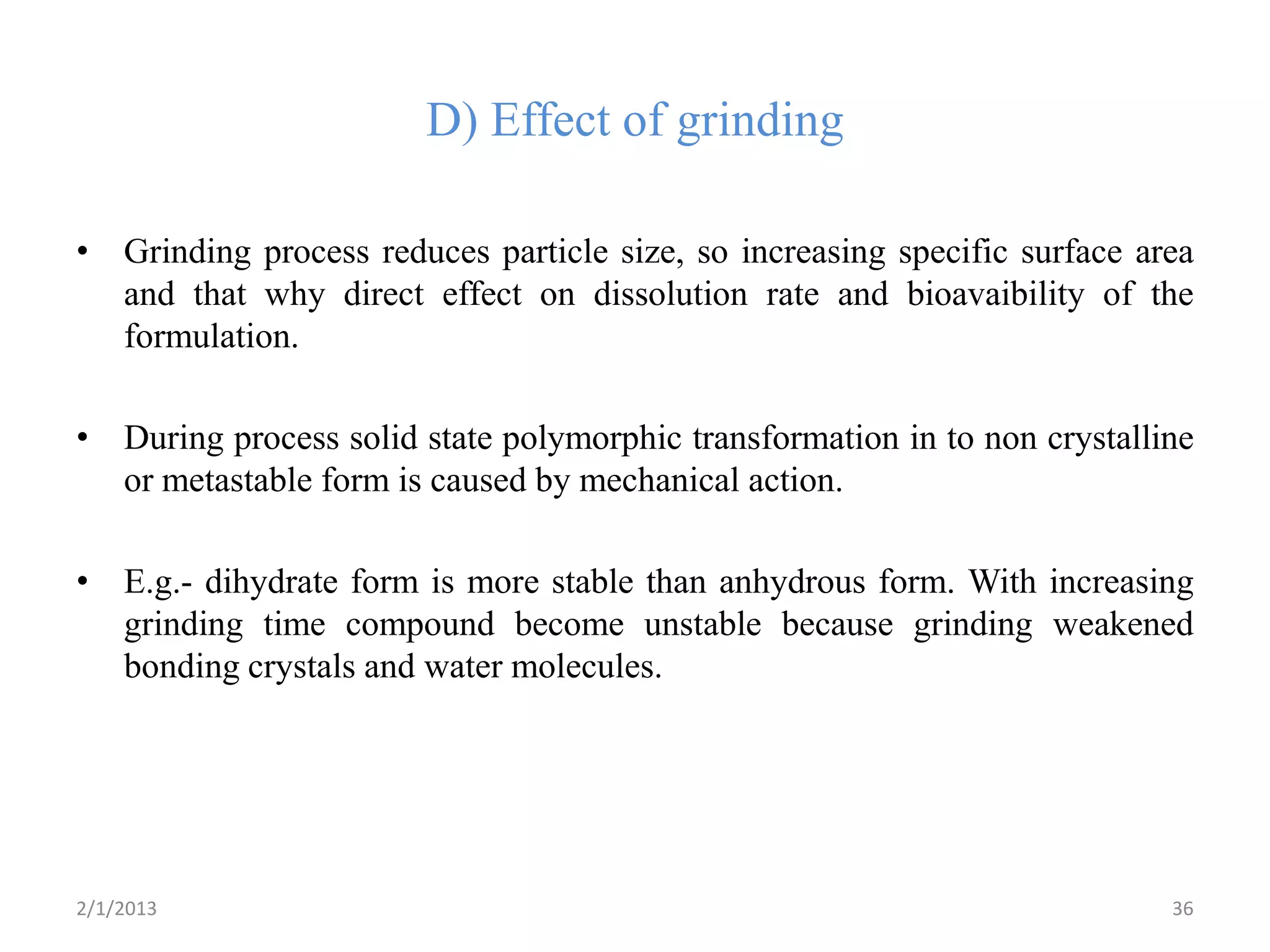 D) Effect of grinding

• Grinding process reduces particle size, so increasing specific surface area
  and that why direct effect on dissolution rate and bioavaibility of the
  formulation.

• During process solid state polymorphic transformation in to non crystalline
  or metastable form is caused by mechanical action.

• E.g.- dihydrate form is more stable than anhydrous form. With increasing
  grinding time compound become unstable because grinding weakened
  bonding crystals and water molecules.




2/1/2013                                                                   36
 