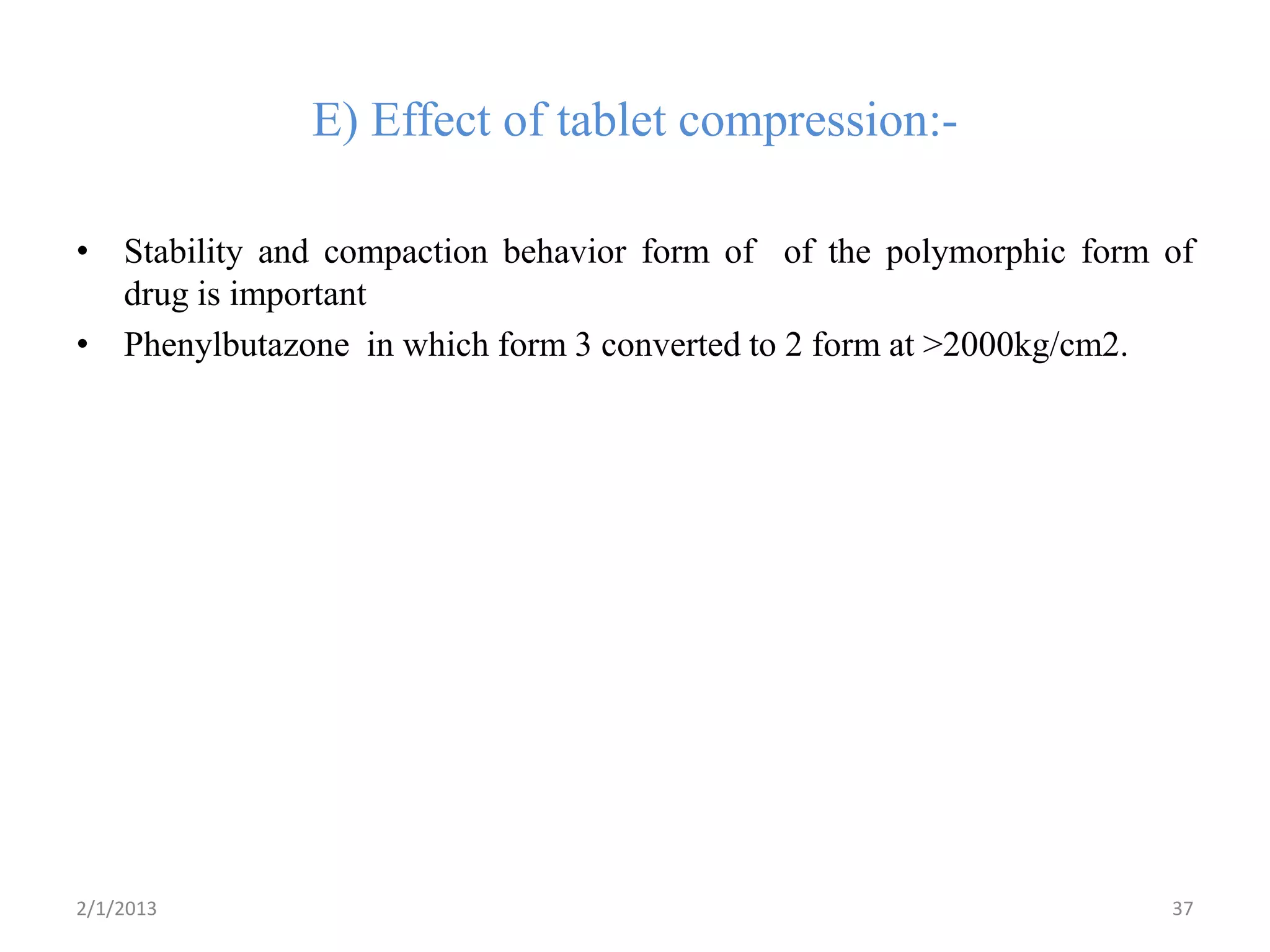 E) Effect of tablet compression:-

• Stability and compaction behavior form of of the polymorphic form of
  drug is important
• Phenylbutazone in which form 3 converted to 2 form at >2000kg/cm2.




2/1/2013                                                            37
 