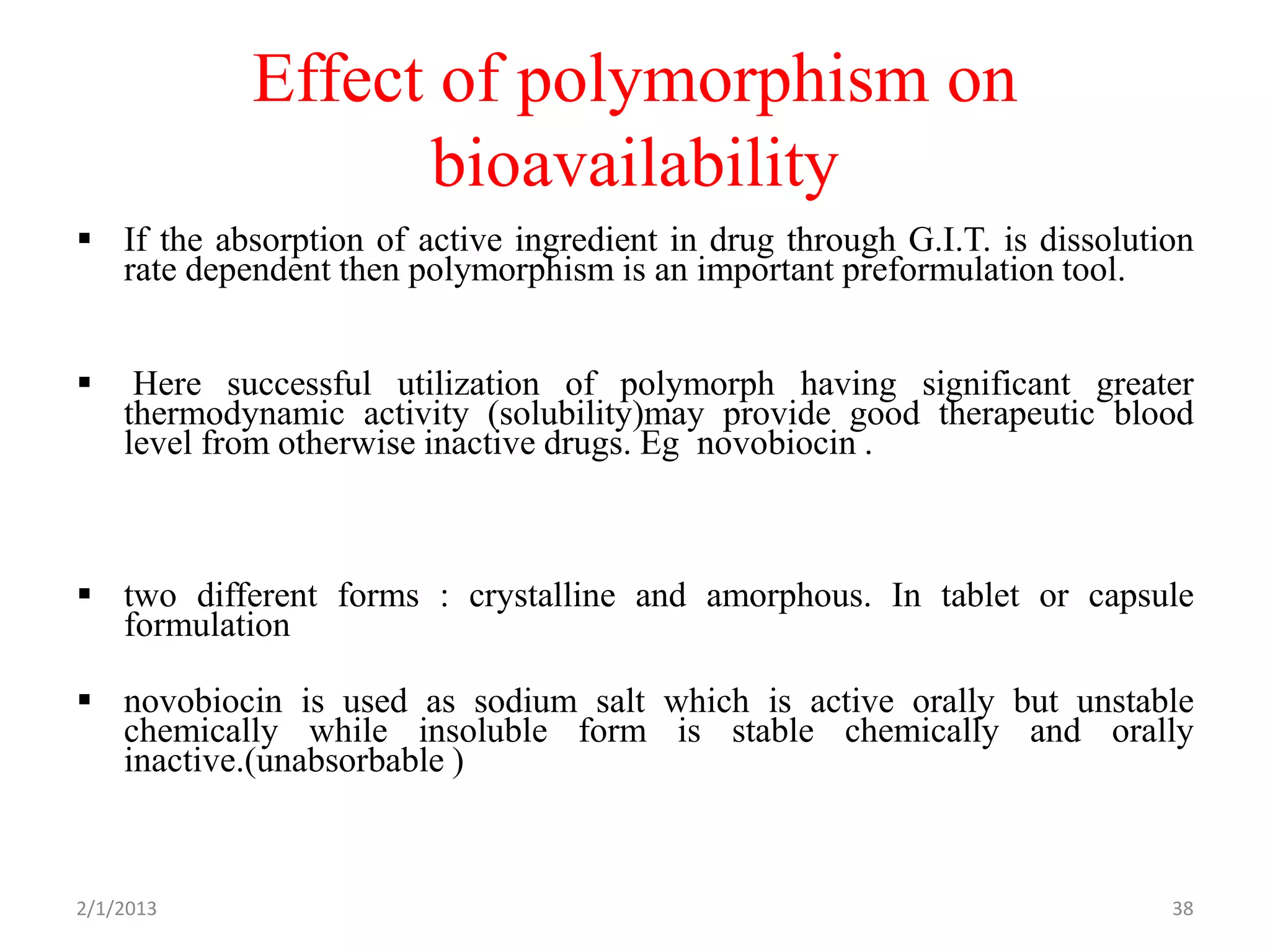 Effect of polymorphism on
                  bioavailability
 If the absorption of active ingredient in drug through G.I.T. is dissolution
  rate dependent then polymorphism is an important preformulation tool.


    Here successful utilization of polymorph having significant greater
    thermodynamic activity (solubility)may provide good therapeutic blood
    level from otherwise inactive drugs. Eg novobiocin .



 two different forms : crystalline and amorphous. In tablet or capsule
  formulation

 novobiocin is used as sodium salt which is active orally but unstable
  chemically while insoluble form is stable chemically and orally
  inactive.(unabsorbable )



2/1/2013                                                                    38
 