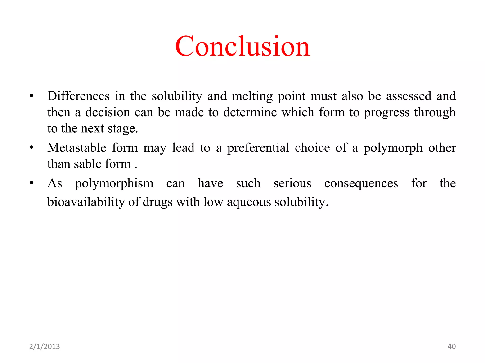 Conclusion
• Differences in the solubility and melting point must also be assessed and
  then a decision can be made to determine which form to progress through
  to the next stage.
• Metastable form may lead to a preferential choice of a polymorph other
  than sable form .
• As polymorphism can have such serious consequences for the
  bioavailability of drugs with low aqueous solubility.




2/1/2013                                                                 40
 