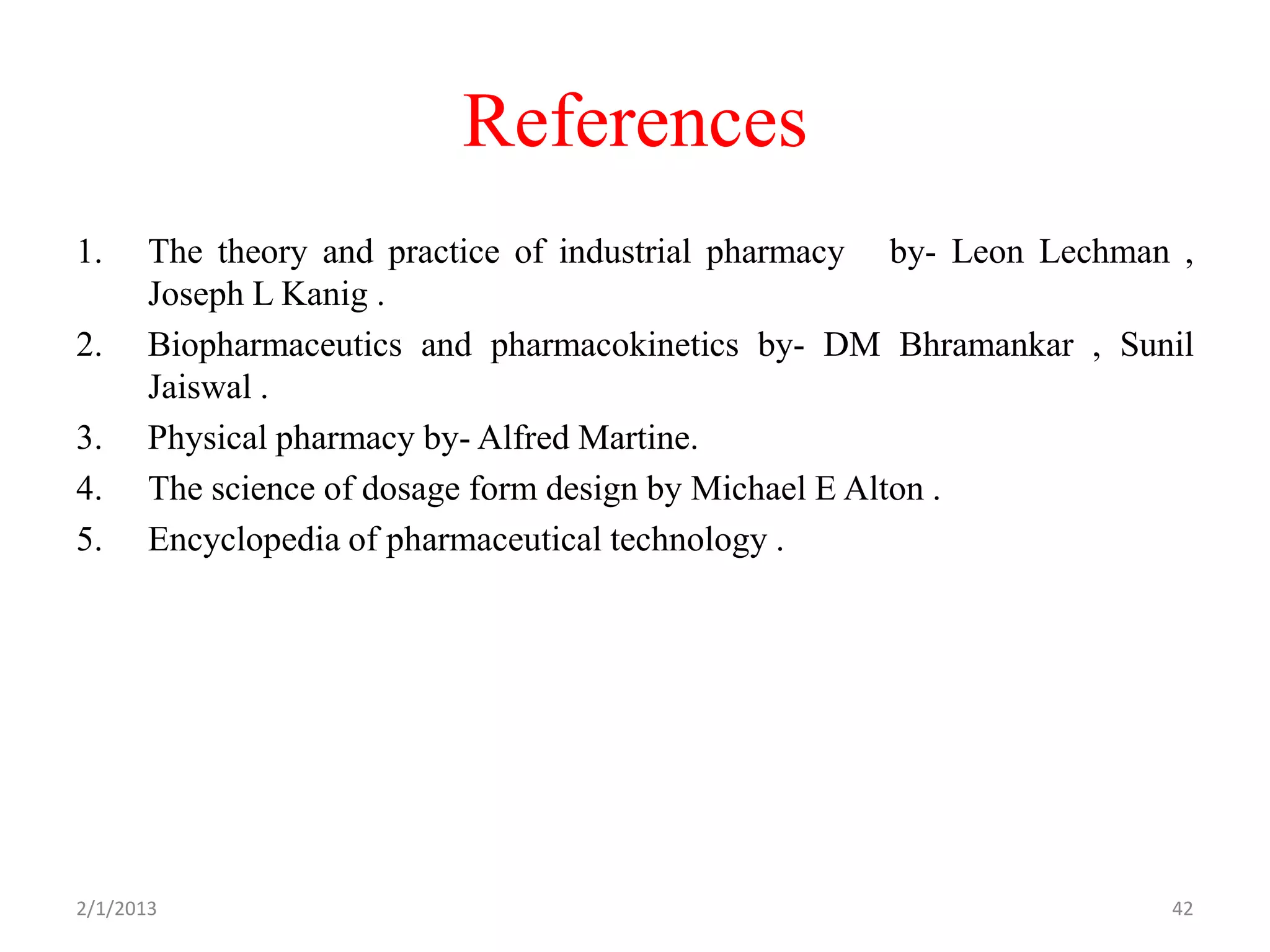 References
1.     The theory and practice of industrial pharmacy by- Leon Lechman ,
       Joseph L Kanig .
2.     Biopharmaceutics and pharmacokinetics by- DM Bhramankar , Sunil
       Jaiswal .
3.     Physical pharmacy by- Alfred Martine.
4.     The science of dosage form design by Michael E Alton .
5.     Encyclopedia of pharmaceutical technology .




2/1/2013                                                              42
 