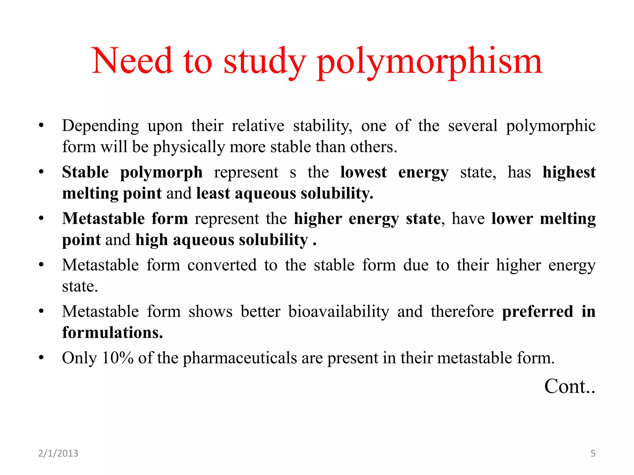 Need to study polymorphism
• Depending upon their relative stability, one of the several polymorphic
  form will be physically more stable than others.
• Stable polymorph represent s the lowest energy state, has highest
  melting point and least aqueous solubility.
• Metastable form represent the higher energy state, have lower melting
  point and high aqueous solubility .
• Metastable form converted to the stable form due to their higher energy
  state.
• Metastable form shows better bioavailability and therefore preferred in
  formulations.
• Only 10% of the pharmaceuticals are present in their metastable form.
                                                                  Cont..


2/1/2013                                                                5
 