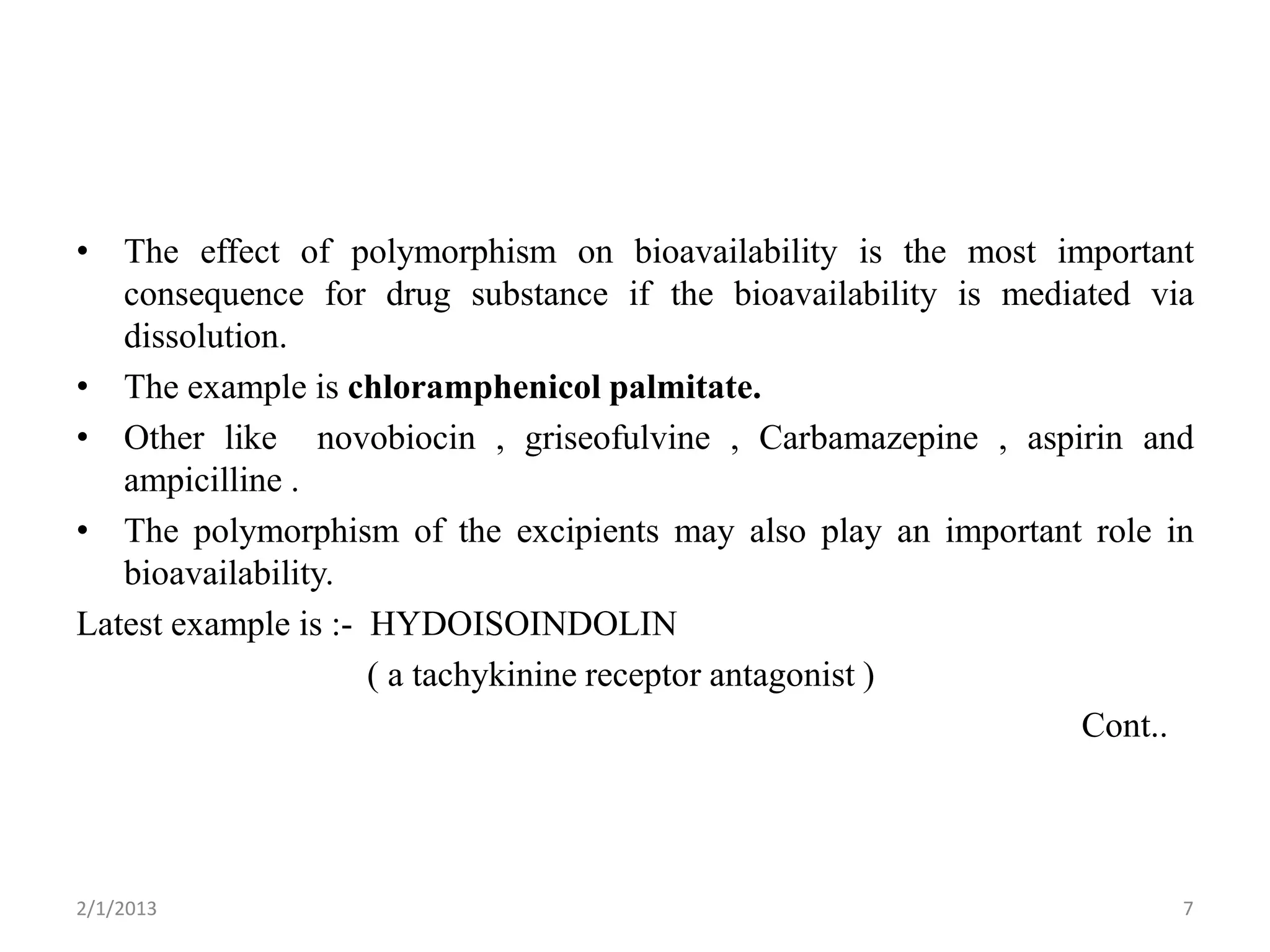 • The effect of polymorphism on bioavailability is the most important
   consequence for drug substance if the bioavailability is mediated via
   dissolution.
• The example is chloramphenicol palmitate.
• Other like novobiocin , griseofulvine , Carbamazepine , aspirin and
   ampicilline .
• The polymorphism of the excipients may also play an important role in
   bioavailability.
Latest example is :- HYDOISOINDOLIN
                     ( a tachykinine receptor antagonist )
                                                                 Cont..




2/1/2013                                                               7
 