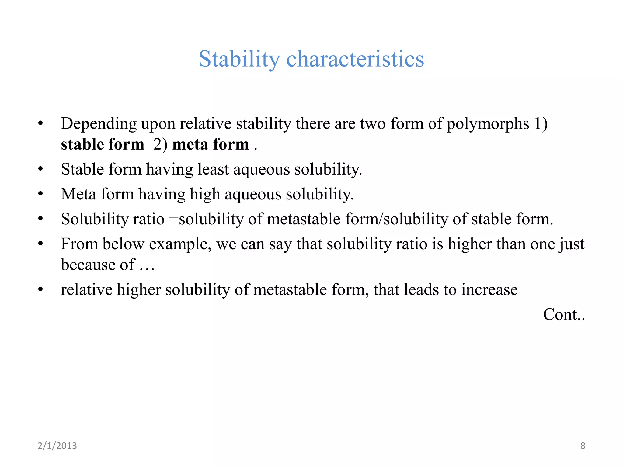 Stability characteristics

• Depending upon relative stability there are two form of polymorphs 1)
  stable form 2) meta form .
• Stable form having least aqueous solubility.
• Meta form having high aqueous solubility.
• Solubility ratio =solubility of metastable form/solubility of stable form.
• From below example, we can say that solubility ratio is higher than one just
  because of …
• relative higher solubility of metastable form, that leads to increase
                                                                           Cont..




2/1/2013                                                                        8
 