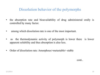 Dissolution behavior of the polymorphs

• the absorption rate and bioavailability of drug administered orally is
  controlled by many factor.

•     among which dissolution rate is one of the most important.

•    as the thermodynamic activity of polymorph is lower there is lower
    apparent solubility and thus absorption is also less.

• Order of dissolution rate: Amorphous>metastable> stable


                                                                   cont..



2/1/2013                                                                    10
 