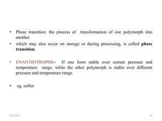 • Phase transition: the process of transformation of one polymorph into
  another.
• which may also occur on storage or during processing, is called phase
  transition.

• ENANTIOTROPHS:- If one form stable over certain pressure and
  temperature range, while the other polymorph is stable over different
  pressure and temperature range.

•    eg, sulfur




2/1/2013                                                             14
 