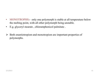 • MONOTROPHS:- only one polymorph is stable at all temperature below
  the melting point, with all other polymorph being unstable.
• E.g. glyceryl stearate , chloramphenicol palmitate .

 Both enantiotropism and monotropism are important properties of
  polymorphs.




2/1/2013                                                               15
 