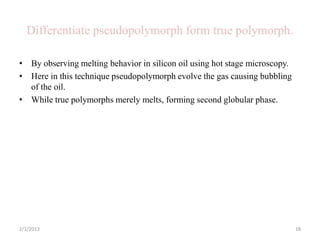 Differentiate pseudopolymorph form true polymorph.

• By observing melting behavior in silicon oil using hot stage microscopy.
• Here in this technique pseudopolymorph evolve the gas causing bubbling
  of the oil.
• While true polymorphs merely melts, forming second globular phase.




2/1/2013                                                                     18
 