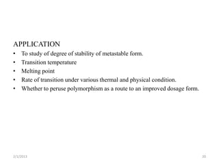 APPLICATION
•   To study of degree of stability of metastable form.
•   Transition temperature
•   Melting point
•   Rate of transition under various thermal and physical condition.
•   Whether to peruse polymorphism as a route to an improved dosage form.




2/1/2013                                                                    20
 