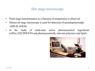 Hot stage microscopy

• Fluid stage transformation as a function of temperature is observed
• Silicon oil stage microscopy is used for detection of pseudopolymorph.
  APPLICATION:
• in the study of solid-state active pharmaceutical ingredients
  (APIs), EXCIPIENTS and pharmaceutically relevant polymers and lipids.




2/1/2013                                                              21
 