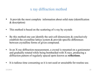 x ray diffraction method

•   It provide the most complete information about solid state (identification
    & description)

• This method is based on the scattering of x-ray by crystals

• By this method one can identify the unit cell dimensions & conclusively
  establish the crystalline lattice system & provide specific differences
  between crystalline forms of given compound.

• In an X-ray diffraction measurement, a crystal is mounted on a goniometer
  and gradually rotated while being bombarded with X-rays, producing a
  diffraction pattern of regularly spaced spots known as reflections.

• It is tedious time consuming so it is not used or unsuitable for routine use.

2/1/2013                                                                          22
 