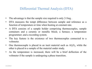 Differential Thermal Analysis (DTA)

• The advantage is that the sample size required is only 2-5mg .
• DTA measures the tempt difference between sample and reference as a
  function of temperature or time when heating at constant rate.
• A DTA consists of a sample holder comprising thermocouples, sample
  containers and a ceramic or metallic block; a furnace; a temperature
  programmer; and a recording system.
• The key feature is the existence of two thermocouples connected to a
  voltmeter.
• One thermocouple is placed in an inert material such as Al2O3, while the
  other is placed in a sample of the material under study.
• As the temperature is increased, there will be a brief deflection of the
  voltmeter if the sample is undergoing a phase transition.


2/1/2013                                                                24
 