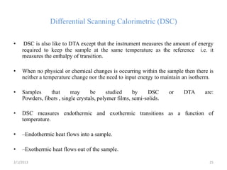 Differential Scanning Calorimetric (DSC)

•    DSC is also like to DTA except that the instrument measures the amount of energy
    required to keep the sample at the same temperature as the reference i.e. it
    measures the enthalpy of transition.

•   When no physical or chemical changes is occurring within the sample then there is
    neither a temperature change nor the need to input energy to maintain an isotherm.

•   Samples     that      may      be     studied     by    DSC      or   DTA     are:
    Powders, fibers , single crystals, polymer films, semi-solids.

•   DSC measures endothermic and exothermic transitions as a function of
    temperature.

•   –Endothermic heat flows into a sample.

•   –Exothermic heat flows out of the sample.

2/1/2013                                                                            25
 