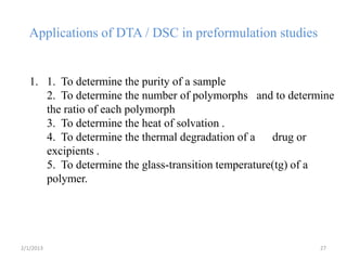 Applications of DTA / DSC in preformulation studies


   1. 1. To determine the purity of a sample
      2. To determine the number of polymorphs and to determine
      the ratio of each polymorph
      3. To determine the heat of solvation .
      4. To determine the thermal degradation of a drug or
      excipients .
      5. To determine the glass-transition temperature(tg) of a
      polymer.




2/1/2013                                                    27
 