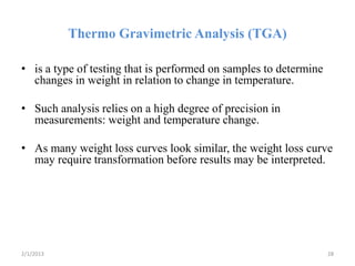 Thermo Gravimetric Analysis (TGA)

• is a type of testing that is performed on samples to determine
  changes in weight in relation to change in temperature.

• Such analysis relies on a high degree of precision in
  measurements: weight and temperature change.

• As many weight loss curves look similar, the weight loss curve
  may require transformation before results may be interpreted.




2/1/2013                                                           28
 