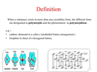 Definition
  When a substance exists in more than one crystalline form, the different form
   are designated as polymorphs and the phenomenon as polymorphism.

e.g.:-
• carbon: diamond in a cubic ( tetrahedral lattice arrangement )
• Graphite in sheet of a hexagonal lattice.




2/1/2013                                                                      3
 