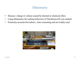 Dilatometry

• Measure change in volume caused by thermal or chemical effect.
• Using dilatometry the melting behaviour of Theobroma Oil was studied.
• Extremely accurate but tedious , time consuming and not widely used.




2/1/2013                                                                  30
 