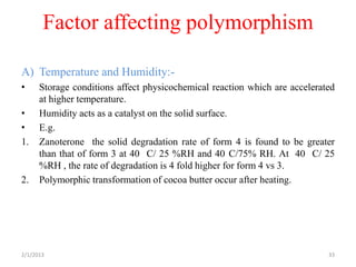 Factor affecting polymorphism

A) Temperature and Humidity:-
•     Storage conditions affect physicochemical reaction which are accelerated
      at higher temperature.
•     Humidity acts as a catalyst on the solid surface.
•     E.g.
1.    Zanoterone the solid degradation rate of form 4 is found to be greater
      than that of form 3 at 40 C/ 25 %RH and 40 C/75% RH. At 40 C/ 25
      %RH , the rate of degradation is 4 fold higher for form 4 vs 3.
2.    Polymorphic transformation of cocoa butter occur after heating.




2/1/2013                                                                    33
 