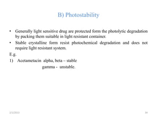 B) Photostability

• Generally light sensitive drug are protected form the photolytic degradation
   by packing them suitable in light resistant container.
• Stable crystalline form resist photochemical degradation and does not
   require light resistant system.
E.g.
1) Acetametacin alpha, beta – stable
                    gamma - unstable.




2/1/2013                                                                    34
 