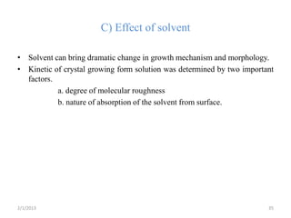 C) Effect of solvent

• Solvent can bring dramatic change in growth mechanism and morphology.
• Kinetic of crystal growing form solution was determined by two important
  factors.
           a. degree of molecular roughness
           b. nature of absorption of the solvent from surface.




2/1/2013                                                                35
 