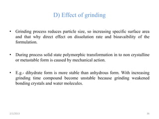 D) Effect of grinding

• Grinding process reduces particle size, so increasing specific surface area
  and that why direct effect on dissolution rate and bioavaibility of the
  formulation.

• During process solid state polymorphic transformation in to non crystalline
  or metastable form is caused by mechanical action.

• E.g.- dihydrate form is more stable than anhydrous form. With increasing
  grinding time compound become unstable because grinding weakened
  bonding crystals and water molecules.




2/1/2013                                                                   36
 