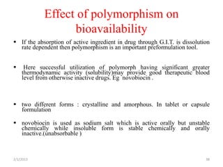 Effect of polymorphism on
                  bioavailability
 If the absorption of active ingredient in drug through G.I.T. is dissolution
  rate dependent then polymorphism is an important preformulation tool.


    Here successful utilization of polymorph having significant greater
    thermodynamic activity (solubility)may provide good therapeutic blood
    level from otherwise inactive drugs. Eg novobiocin .



 two different forms : crystalline and amorphous. In tablet or capsule
  formulation

 novobiocin is used as sodium salt which is active orally but unstable
  chemically while insoluble form is stable chemically and orally
  inactive.(unabsorbable )



2/1/2013                                                                    38
 