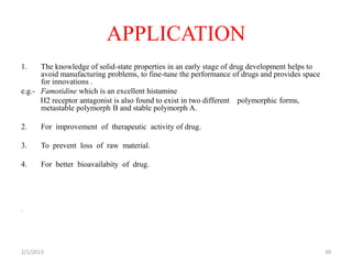 APPLICATION
1.    The knowledge of solid-state properties in an early stage of drug development helps to
      avoid manufacturing problems, to fine-tune the performance of drugs and provides space
      for innovations .
e.g.- Famotidine which is an excellent histamine
      H2 receptor antagonist is also found to exist in two different polymorphic forms,
      metastable polymorph B and stable polymorph A.

2.     For improvement of therapeutic activity of drug.

3.     To prevent loss of raw material.

4.     For better bioavailabity of drug.




.




2/1/2013                                                                                       39
 