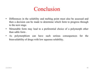 Conclusion
• Differences in the solubility and melting point must also be assessed and
  then a decision can be made to determine which form to progress through
  to the next stage.
• Metastable form may lead to a preferential choice of a polymorph other
  than sable form .
• As polymorphism can have such serious consequences for the
  bioavailability of drugs with low aqueous solubility.




2/1/2013                                                                 40
 