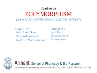 Seminar on

                  POLYMORPHISM
           (AS A PART OF PREFORMULATION STUDY)

           Guided by :              Prepared by :
           Mrs. Hiral Shah          Henil Patel
           Assistant Professor      M.Pharm Sem 1
           Dept. Of Pharmaceutics   Pharmaceutics.




2/1/2013                                             1
 