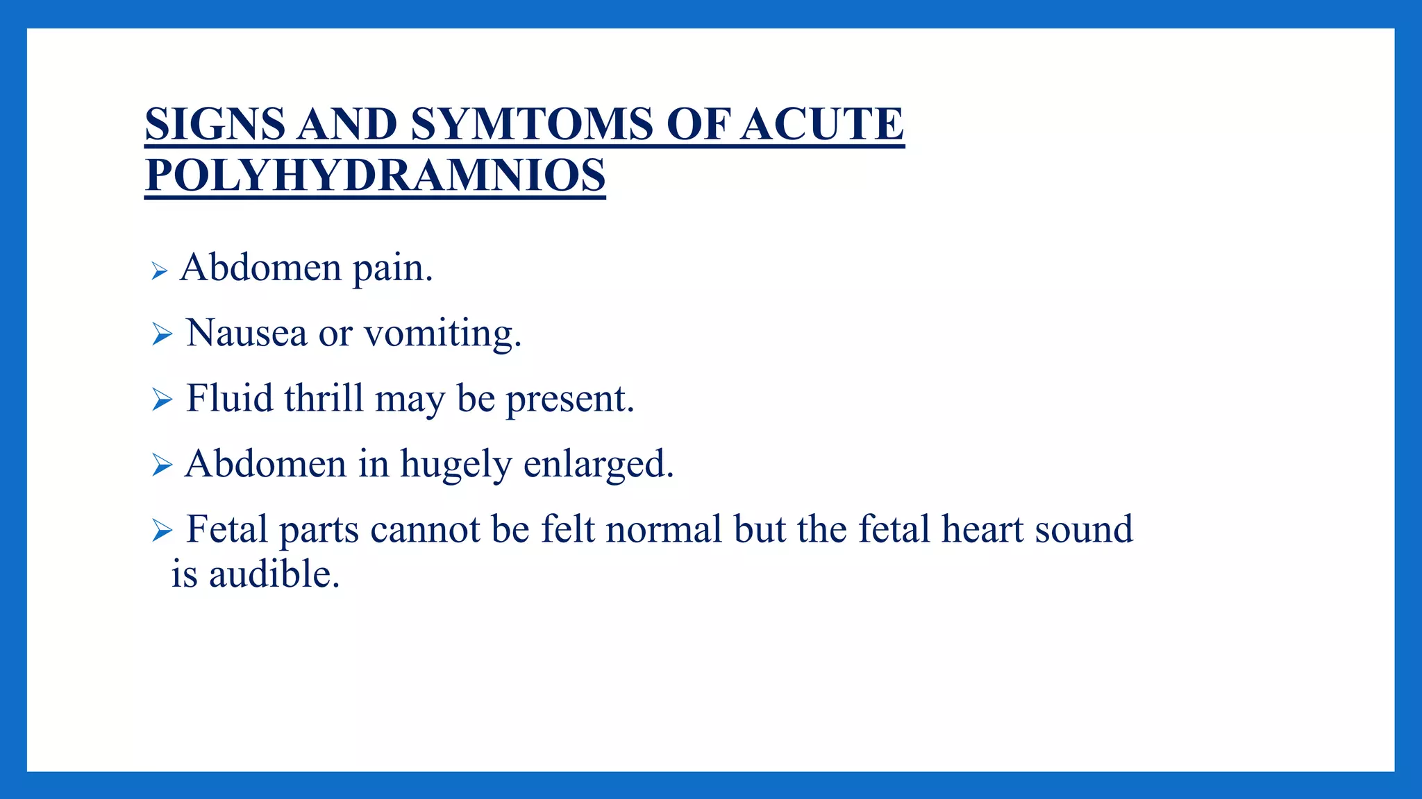 SIGNS AND SYMTOMS OF ACUTE
POLYHYDRAMNIOS
 Abdomen pain.
 Nausea or vomiting.
 Fluid thrill may be present.
 Abdomen in hugely enlarged.
 Fetal parts cannot be felt normal but the fetal heart sound
is audible.
 