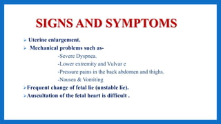 SIGNS AND SYMPTOMS
 Uterine enlargement.
 Mechanical problems such as-
-Severe Dyspnea.
-Lower extremity and Vulvar e
-Pressure pains in the back abdomen and thighs.
-Nausea & Vomiting
Frequent change of fetal lie (unstable lie).
Auscultation of the fetal heart is difficult .
 
