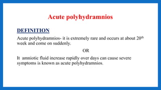 Acute polyhydramnios
DEFINITION
Acute polyhydramnios- it is extremely rare and occurs at about 20th
week and come on suddenly.
OR
It amniotic fluid increase rapidly over days can cause severe
symptoms is known as acute polyhydramnios.
 