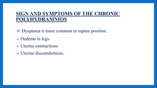 SIGN AND SYMPTOMS OF THE CHRONIC
POLYHYDRAMNIOS
 Dyspnoea is more common in supine position.
 Oedema in legs.
 Uterine contractions.
 Uterine discomfortness.
 