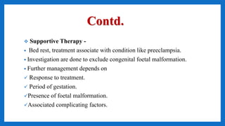 Contd.
 Supportive Therapy -
• Bed rest, treatment associate with condition like preeclampsia.
• Investigation are done to exclude congenital foetal malformation.
• Further management depends on
 Response to treatment.
 Period of gestation.
Presence of foetal malformation.
Associated complicating factors.
 