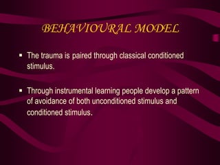BEHAVIOURAL MODEL
 The trauma is paired through classical conditioned
stimulus.
 Through instrumental learning people develop a pattern
of avoidance of both unconditioned stimulus and
conditioned stimulus.
 