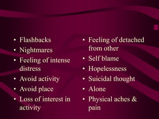 • Flashbacks
• Nightmares
• Feeling of intense
distress
• Avoid activity
• Avoid place
• Loss of interest in
activity
• Feeling of detached
from other
• Self blame
• Hopelessness
• Suicidal thought
• Alone
• Physical aches &
pain
 