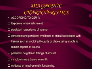 DIAGNOSTIC
CHARACTERISTICS
• ACCORDING TO DSM IV
 Exposure to traumatic event
 persistent rexperience of trauma
 consistent and persistent avoidance of stimulii associated with
trauma such as avoiding thoughts or places.being unable to
remain aspects of trauma.
 persistent heightened fellings of arousal.
 symptoms more than one month.
 evidence of impairement in functioning.
 