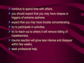 continue to spend time with others.
you should expect that you may have relapse.or
triggers of extreme sadness.
expect that you may have trouble concenterating.
try to participate in activities.
try to reach out to others it will remove felling of
hopelessness.
trauma reaction will grow less intense and disapear
within few weeks.
seek profesional help.
 
