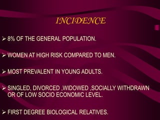 INCIDENCE
 8% OF THE GENERAL POPULATION.
 WOMEN AT HIGH RISK COMPARED TO MEN.
 MOST PREVALENT IN YOUNG ADULTS.
 SINGLED, DIVORCED ,WIDOWED ,SOCIALLY WITHDRAWN
OR OF LOW SOCIO ECONOMIC LEVEL.
 FIRST DEGREE BIOLOGICAL RELATIVES.
 