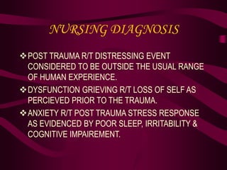 NURSING DIAGNOSIS
POST TRAUMA R/T DISTRESSING EVENT
CONSIDERED TO BE OUTSIDE THE USUAL RANGE
OF HUMAN EXPERIENCE.
DYSFUNCTION GRIEVING R/T LOSS OF SELF AS
PERCIEVED PRIOR TO THE TRAUMA.
ANXIETY R/T POST TRAUMA STRESS RESPONSE
AS EVIDENCED BY POOR SLEEP, IRRITABILITY &
COGNITIVE IMPAIREMENT.
 