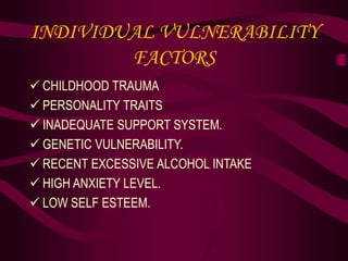 INDIVIDUAL VULNERABILITY
FACTORS
 CHILDHOOD TRAUMA
 PERSONALITY TRAITS
 INADEQUATE SUPPORT SYSTEM.
 GENETIC VULNERABILITY.
 RECENT EXCESSIVE ALCOHOL INTAKE
 HIGH ANXIETY LEVEL.
 LOW SELF ESTEEM.
 
