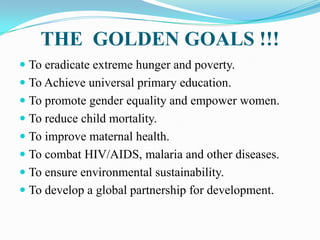 THE GOLDEN GOALS !!!
 To eradicate extreme hunger and poverty.
 To Achieve universal primary education.
 To promote gen...