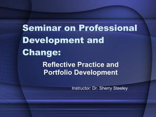Seminar on Professional Development and Change: Reflective Practice and Portfolio Development Instructor: Dr. Sherry Steeley 