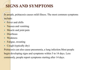 SIGNS AND SYMPTOMS
In people, psittacosis causes mild illness. The most common symptoms
include:
 Fever and chills
 Nausea and vomiting
 Muscle and joint pain
 Diarrhoea
 Weakness
 Fatigue, sweating
 Cough (typically dry)
Psittacosis can also cause pneumonia, a lung infection.Most people
begin developing signs and symptoms within 5 to 14 days. Less
commonly, people report symptoms starting after 14 days.
 