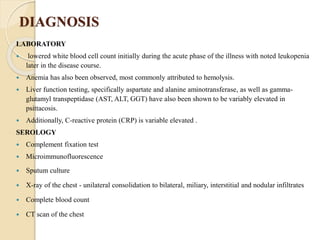 DIAGNOSIS
LABORATORY
 lowered white blood cell count initially during the acute phase of the illness with noted leukopenia
later in the disease course.
 Anemia has also been observed, most commonly attributed to hemolysis.
 Liver function testing, specifically aspartate and alanine aminotransferase, as well as gamma-
glutamyl transpeptidase (AST, ALT, GGT) have also been shown to be variably elevated in
psittacosis.
 Additionally, C-reactive protein (CRP) is variable elevated .
SEROLOGY
 Complement fixation test
 Microimmunofluorescence
 Sputum culture
 X-ray of the chest - unilateral consolidation to bilateral, miliary, interstitial and nodular infiltrates
 Complete blood count
 CT scan of the chest
 