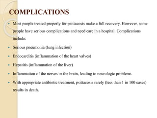 COMPLICATIONS
 Most people treated properly for psittacosis make a full recovery. However, some
people have serious complications and need care in a hospital. Complications
include:
 Serious pneumonia (lung infection)
 Endocarditis (inflammation of the heart valves)
 Hepatitis (inflammation of the liver)
 Inflammation of the nerves or the brain, leading to neurologic problems
 With appropriate antibiotic treatment, psittacosis rarely (less than 1 in 100 cases)
results in death.
 