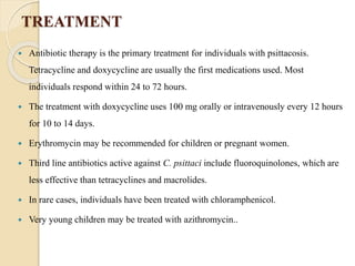 TREATMENT
 Antibiotic therapy is the primary treatment for individuals with psittacosis.
Tetracycline and doxycycline are usually the first medications used. Most
individuals respond within 24 to 72 hours.
 The treatment with doxycycline uses 100 mg orally or intravenously every 12 hours
for 10 to 14 days.
 Erythromycin may be recommended for children or pregnant women.
 Third line antibiotics active against C. psittaci include fluoroquinolones, which are
less effective than tetracyclines and macrolides.
 In rare cases, individuals have been treated with chloramphenicol.
 Very young children may be treated with azithromycin..
 