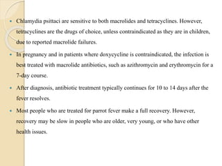  Chlamydia psittaci are sensitive to both macrolides and tetracyclines. However,
tetracyclines are the drugs of choice, unless contraindicated as they are in children,
due to reported macrolide failures.
 In pregnancy and in patients where doxycycline is contraindicated, the infection is
best treated with macrolide antibiotics, such as azithromycin and erythromycin for a
7-day course.
 After diagnosis, antibiotic treatment typically continues for 10 to 14 days after the
fever resolves.
 Most people who are treated for parrot fever make a full recovery. However,
recovery may be slow in people who are older, very young, or who have other
health issues.
 