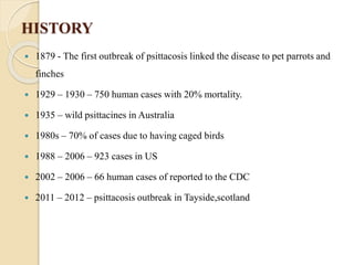 HISTORY
 1879 - The first outbreak of psittacosis linked the disease to pet parrots and
finches
 1929 – 1930 – 750 human cases with 20% mortality.
 1935 – wild psittacines in Australia
 1980s – 70% of cases due to having caged birds
 1988 – 2006 – 923 cases in US
 2002 – 2006 – 66 human cases of reported to the CDC
 2011 – 2012 – psittacosis outbreak in Tayside,scotland
 