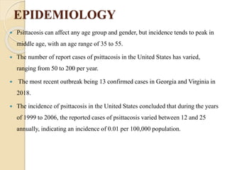 EPIDEMIOLOGY
 Psittacosis can affect any age group and gender, but incidence tends to peak in
middle age, with an age range of 35 to 55.
 The number of report cases of psittacosis in the United States has varied,
ranging from 50 to 200 per year.
 The most recent outbreak being 13 confirmed cases in Georgia and Virginia in
2018.
 The incidence of psittacosis in the United States concluded that during the years
of 1999 to 2006, the reported cases of psittacosis varied between 12 and 25
annually, indicating an incidence of 0.01 per 100,000 population.
 